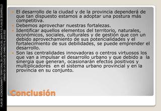 PLAN DE ACONDICIONAMINTO TERRITORIAL DE LA PROVINCIA DEL SANTA Y EL PLAN DE DESARROLLO



                                                                                          El desarrollo de la ciudad y de la provincia dependerá de
                                                                                           que tan dispuesto estamos a adoptar una postura más
                                                                                           competitiva.
                                                                                          Debemos aprovechar nuestras fortalezas.
                                                                                          Identificar aquellos elementos del territorio, naturales,
                    URBANO DE LA CIUDAD DE CHIMBOTE AL 2012-2022




                                                                                           económicos, sociales, culturales y de gestión que con un
                                                                                           debido aprovechamiento de sus potencialidades y el
                                                                                           fortalecimiento de sus debilidades, se puede emprender el
                                                                                           desarrollo.
                                                                                          Son las centralidades innovadoras o centros virtuosos los
                                                                                           que van a impulsar el desarrollo urbano y que debido a la
                                                                                           sinergia que generan, ocasionarán efectos positivos y
                                                                                           multiplicadores en el sistema urbano provincial y en la
                                                                                           provincia en su conjunto.




                                                                                         Conclusión
 