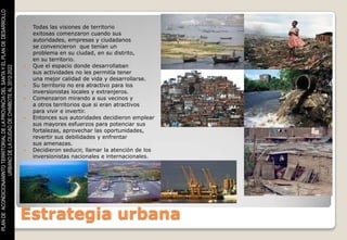 PLAN DE ACONDICIONAMINTO TERRITORIAL DE LA PROVINCIA DEL SANTA Y EL PLAN DE DESARROLLO



                                                                                            Todas las visiones de territorio
                                                                                             exitosas comenzaron cuando sus
                                                                                             autoridades, empresas y ciudadanos
                                                                                             se convencieron que tenían un
                                                                                             problema en su ciudad, en su distrito,
                                                                                             en su territorio.
                                                                                            Que el espacio donde desarrollaban
                    URBANO DE LA CIUDAD DE CHIMBOTE AL 2012-2022




                                                                                             sus actividades no les permitía tener
                                                                                             una mejor calidad de vida y desarrollarse.
                                                                                            Su territorio no era atractivo para los
                                                                                             inversionistas locales y extranjeros.
                                                                                            Comenzaron mirando a sus vecinos y
                                                                                             a otros territorios que si eran atractivos
                                                                                             para vivir e invertir.
                                                                                            Entonces sus autoridades decidieron emplear
                                                                                             sus mayores esfuerzos para potenciar sus
                                                                                             fortalezas, aprovechar las oportunidades,
                                                                                             revertir sus debilidades y enfrentar
                                                                                             sus amenazas.
                                                                                            Decidieron seducir, llamar la atención de los
                                                                                             inversionistas nacionales e internacionales.




                                                                                         Estrategia urbana
 