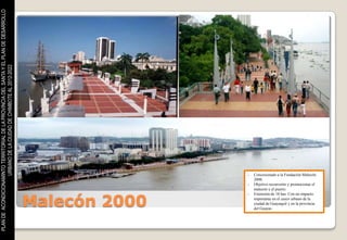 PLAN DE ACONDICIONAMINTO TERRITORIAL DE LA PROVINCIA DEL SANTA Y EL PLAN DE DESARROLLO
                    URBANO DE LA CIUDAD DE CHIMBOTE AL 2012-2022




                                                                                                        -   Concesionado a la Fundación Malecón
                                                                                                            2000.
                                                                                                        -   Objetivo reconvertir y promocionar el
                                                                                                            malecón y el puerto.



                                                                                         Malecón 2000
                                                                                                        -   Extensión de 18 has. Con un impacto
                                                                                                            importante en el casco urbano de la
                                                                                                            ciudad de Guayaquil y en la provincia
                                                                                                            del Guayas.
 