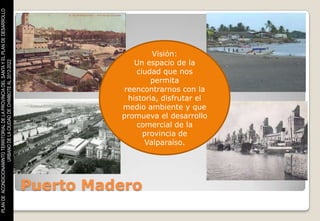 PLAN DE ACONDICIONAMINTO TERRITORIAL DE LA PROVINCIA DEL SANTA Y EL PLAN DE DESARROLLO




                                                                                                            Visión:
                                                                                                       Un espacio de la
                    URBANO DE LA CIUDAD DE CHIMBOTE AL 2012-2022




                                                                                                       ciudad que nos
                                                                                                            permita
                                                                                                    reencontrarnos con la
                                                                                                     historia, disfrutar el
                                                                                                   medio ambiente y que
                                                                                                   promueva el desarrollo
                                                                                                       comercial de la
                                                                                                         provincia de
                                                                                                          Valparaíso.




                                                                                         Puerto Madero
 