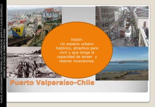 PLAN DE ACONDICIONAMINTO TERRITORIAL DE LA PROVINCIA DEL SANTA Y EL PLAN DE DESARROLLO
                    URBANO DE LA CIUDAD DE CHIMBOTE AL 2012-2022




                                                                                                              Visión:
                                                                                                        Un espacio urbano
                                                                                                     histórico, atractivo para
                                                                                                       vivir y que tenga la
                                                                                                      capacidad de atraer y
                                                                                                       retener inversiones.




                                                                                         Puerto Valparaíso-Chile
 