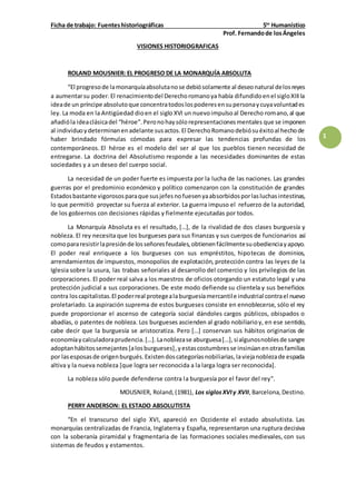 Ficha de trabajo: Fuenteshistoriográficas 5to
Humanístico
Prof. Fernandode losÁngeles
1
VISIONES HISTORIOGRAFICAS
ROLAND MOUSNIER: EL PROGRESO DE LA MONARQUÍA ABSOLUTA
“El progresode lamonarquíaabsolutanose debiósolamente al deseonatural delosreyes
a aumentarsu poder. El renacimientodel Derechoromanoya había difundidoenel sigloXIIIla
ideade un príncipe absolutoque concentratodoslospoderesensupersonaycuyavoluntades
ley. La moda en la Antigüedad dioen el siglo XVI un nuevoimpulsoal Derecho romano,al que
añadióla ideaclásicadel “héroe”.Peronohaysólorepresentacionesmentales que se imponen
al individuoydeterminanenadelante susactos.El DerechoRomanodebiósuéxitoal hechode
haber brindado fórmulas cómodas para expresar las tendencias profundas de los
contemporáneos. El héroe es el modelo del ser al que los pueblos tienen necesidad de
entregarse. La doctrina del Absolutismo responde a las necesidades dominantes de estas
sociedades y a un deseo del cuerpo social.
La necesidad de un poder fuerte es impuesta por la lucha de las naciones. Las grandes
guerras por el predominio económico y político comenzaron con la constitución de grandes
Estadosbastante vigorososparaque susjefesnofuesenyaabsorbidosporlasluchasintestinas,
lo que permitió proyectar su fuerza al exterior. La guerra impuso el refuerzo de la autoridad,
de los gobiernos con decisiones rápidas y fielmente ejecutadas por todos.
La Monarquía Absoluta es el resultado, […], de la rivalidad de dos clases burguesía y
nobleza. El rey necesita que los burgueses para sus finanzas y sus cuerpos de funcionarios así
comopararesistirlapresiónde losseñoresfeudales,obtienenfácilmentesuobedienciayapoyo.
El poder real enriquece a los burgueses con sus empréstitos, hipotecas de dominios,
arrendamientos de impuestos, monopolios de explotación, protección contra las leyes de la
Iglesia sobre la usura, las trabas señoriales al desarrollo del comercio y los privilegios de las
corporaciones. El poder real salva a los maestros de oficios otorgando un estatuto legal y una
protección judicial a sus corporaciones. De este modo defiende su clientela y sus beneficios
contra loscapitalistas.El poderreal protegealaburguesíamercantile industrial contrael nuevo
proletariado. La aspiración suprema de estos burgueses consiste en ennoblecerse, sólo el rey
puede proporcionar el ascenso de categoría social dándoles cargos públicos, obispados o
abadías, o patentes de nobleza. Los burgueses ascienden al grado nobiliarioy, en ese sentido,
cabe decir que la burguesía se aristocratiza. Pero […] conservan sus hábitos originarios de
economíaycalculadoraprudencia.[…].Lanoblezase aburguesa[…],sialgunosnoblesde sangre
adoptanhábitossemejantes[alosburgueses],yestascostumbres se insinúanenotrasfamilias
por lasesposasde origenburgués.Existendoscategoríasnobiliarias,laviejanoblezade espada
altiva y la nueva nobleza [que logra ser reconocida a la larga logra ser reconocida].
La nobleza sólo puede defenderse contra la burguesía por el favor del rey”.
MOUSNIER, Roland,(1981), Los siglosXVIy XVII,Barcelona,Destino.
PERRY ANDERSON: EL ESTADO ABSOLUTISTA
“En el transcurso del siglo XVI, apareció en Occidente el estado absolutista. Las
monarquías centralizadas de Francia, Inglaterra y España, representaron una ruptura decisiva
con la soberanía piramidal y fragmentaria de las formaciones sociales medievales, con sus
sistemas de feudos y estamentos.
 