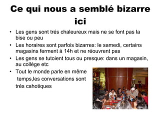 Ce qui nous a semblé bizarre ici Les gens sont trés chaleureux mais ne se font pas la bise ou peu Les horaires sont parfois bizarres: le samedi, certains magasins ferment à 14h et ne réouvrent pas Les gens se tutoient tous ou presque: dans un magasin, au collège etc Tout le monde parle en même   temps,les conversations sont  trés cahotiques  