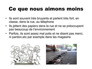 Ce que nous aimons moins Ils sont souvent trés bruyants et parlent trés fort, en classe, dans la rue, au télephone Ils jettent des papiers dans la rue et ne se préoccupent pas beaucoup de l’environnement Parfois, ils sont assez mal polis et ne disent pas merci, ni pardon,etc par exemple dans les magasins 