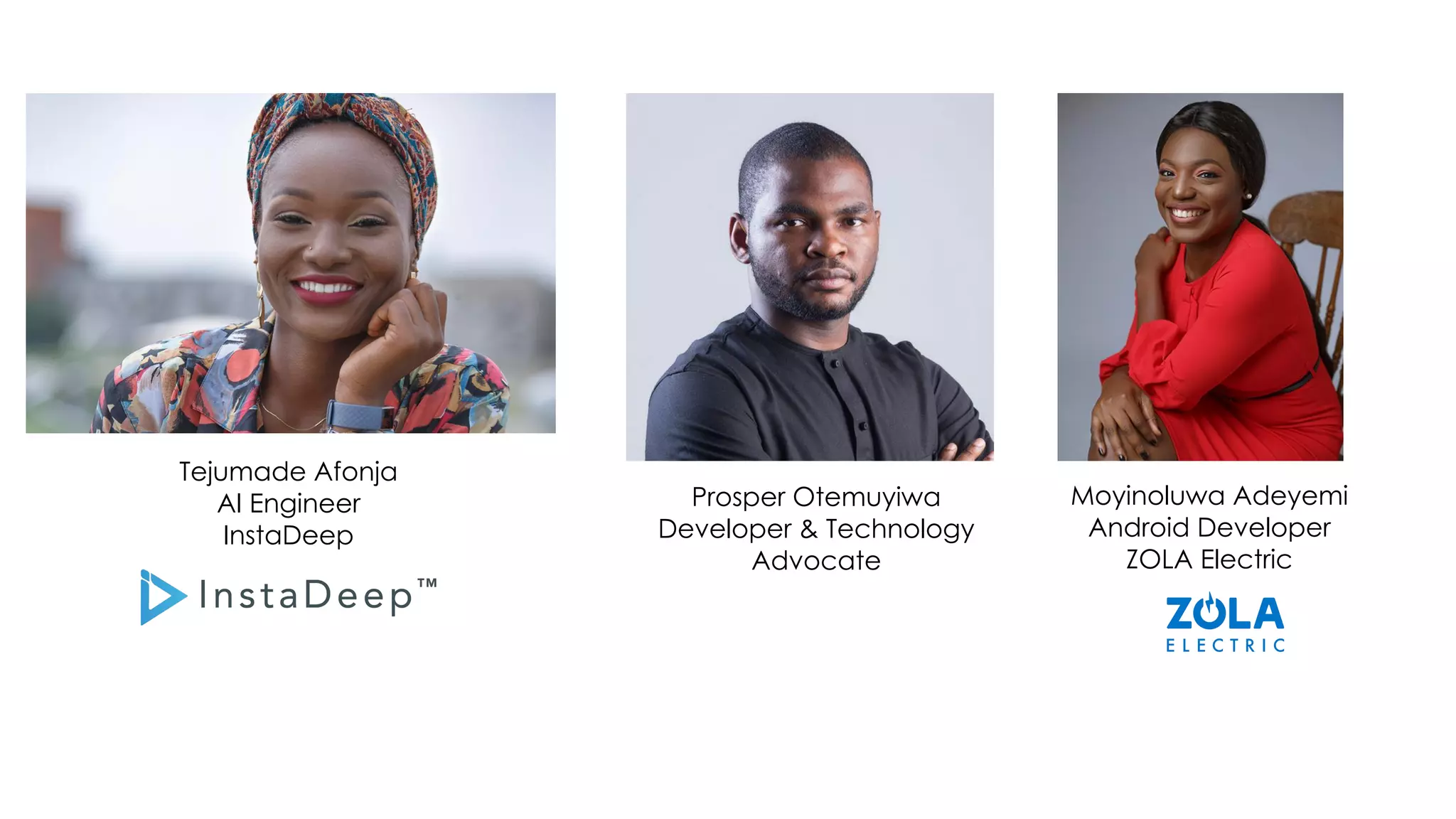 Moyinoluwa Adeyemi
Android Developer
ZOLA Electric
Prosper Otemuyiwa
Developer & Technology
Advocate
Tejumade Afonja
AI Engineer
InstaDeep
 