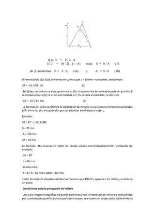 Diferenciando (1a) (1b), teniendo en cuenta que b = 65 mm = constante, tendremos:
dA = - (b / δ²) . dδ (2)
Si (δ) desciende hastavalorespróximosa(dδ),la apreciacióndel relieve dejade serposible.Si
reemplazamos en (2) la expresión hallada en (1) elevada al cuadrado, tendremos:
dA = - (A² / b). d δ (3)
La fórmula(3) expresael límite de percepcióndelrelieve,osea,lamenordiferenciaapreciable
(dA) entre las distancias de dos puntos situados en el espacio objeto.
Ejemplo:
dδ = 15" = (1/13.600)
b = 75 mm
A = 100 mts
dA = 10 mts
La fórmula (1b) expresa el "radio de campo visible estereoscópicamente", utilizando por
ejemplo:
dδ = 30"
b = 65 mm
Se obtendrá:
A = b / δ = 65 mm x 6800 = 442 mts
Todos los objetos situados a distancias mayores que 450 mts, aparecen sin relieve, es decir en
un plano
Condiciones para la percepción del relieve
Una sola imagen fotográfica no puede suministrarnos la impresión de relieve o profundidad,
porcuantotodosaquellospuntosque laconstituyen,seencuentranproyectadossobreelmismo
 