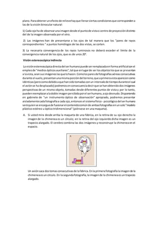 plano.Paraobtenerunefecto de relievehayque llenarciertascondicionesque correspondena
las de la visión binocular natural:
1) Cada ojoha de observaruna imagendesde el puntode vistao centro de proyeccióndistinto
del de la imagen observada por el otro.
2) Las imágenes han de presentarse a los ojos de tal manera que los "pares de rayos
correspondientes " a puntos homólogos de las dos vistas, se corten.
3) La necesaria convergencia de los rayos luminosos no deberá exceder el límite de la
convergencia natural de los ojos, que es de unos 20°.
Visión estereoscópica indirecta
La visiónestereoscópicadirectadelserhumanopuede serremplazadaenformaartificialconel
empleode "mediosópticosauxiliares",tal que enlugarde ser losobjetoslosque se presentan
a lavista,seansusimágeneslasquelohacen.Comolosparesdefotografíasaéreasconsecutivas
durante el vuelo,presentanunamismaporcióndelterreno,que aprimeravistaaparecencomo
idénticas(perocomodebidoaque hansidotomadasconun intervalode tiempoduranteel cual
el aviónse ha desplazado) podremosenconsecuenciadecirque se hanobtenidodosimágenes
perspectivas de un mismo objeto, tomadas desde diferentes puntos de vista y por lo tanto,
puedenreemplazaraladoble imagenpercibidaporel serhumano,aojodesnudo.Disponiendo
en gabinete de "un instrumento óptico de observación" apropiado, podremos presentar
aisladamentecadafotografíaa cada ojo,entoncesel sistemafísico - psicológicodelserhumano
seráquiense encarguede fusionarelcontenidocomúnde ambasfotografíasenunsolo"modelo
plástico estéreo u óptico tridimensional" (piénsese en una maqueta).
A. Si usted mira desde arriba la maqueta de una fábrica, en la retina de su ojo derecho la
imagen de la chimenea es un círculo; en la retina del ojo izquierdo dicha imagen es un
trapecio alargado. El cerebro combina las dos imágenes y reconstruye la chimenea en el
espacio.
Un aviónsaca dostomasconsecutivasde lafábrica.Enla primerafotografíalaimagende la
chimeneaesun círculo. En la segundafotografía,la imagende la chimeneaesun trapecio
alargado.
 