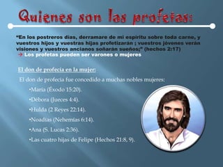 “En los postreros días, derramare de mi espíritu sobre toda carne, y
vuestros hijos y vuestras hijas profetizarán ; vuestros jóvenes verán
visiones y vuestros ancianos soñarán sueños;” (hechos 2:17)
  Los profetas pueden ser varones o mujeres


El don de profecía en la mujer:
 El don de profecía fue concedido a muchas nobles mujeres:
    •María (Éxodo 15:20).
    •Débora (Jueces 4:4).
    •Hulda (2 Reyes 22:14).
    •Noadías (Nehemías 6:14).
    •Ana (S. Lucas 2:36).
    •Las cuatro hijas de Felipe (Hechos 21:8, 9).
 