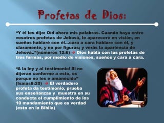 “Y él les dijo: Oíd ahora mis palabras. Cuando haya entre
vosotros profetas de Jehová, le apareceré en visión, en
sueños hablaré con él…cara a cara hablare con él, y
claramente, y no por figuras; y verás la apariencia de
Jehová..”(números 12:6)  Dios habla con los profetas de
tres formas, por medio de visiones, sueños y cara a cara.

“A la ley y al testimonio! Si no
dijeran conforme a esto, es
porque no les e amanecido”
(Isaías8:20)  El verdadero
profeta da testimonio, prueba
sus enseñanzas y muestra en su
conducta el cumplimiento de los
10 mandamiento que es verdad
(esta en la Biblia)
 