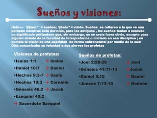 Hebreo “jâlam” = sueños; “jâzôn” = visión. Sueños se refieren a lo que ve una
persona mientras esta dormido, para los antiguos , los sueños tenían a menudo
un significado portentoso que, sin embargo, no se creía fuera obvio, excepto para
alguien dotado de la facultad de interpretarlos o iniciado en esa disciplina ; en
cambio la visión es una aparición de forma sobrenatural por medio de la cual
Dios comunicaba su voluntad a sus siervos los profetas

 Visiones de profetas:                 Sueños de profetas:
 Isaías 1:1         Isaías           Joel 2:28-29                Joel
 Daniel 10:7        Daniel           Génesis 41:11-13           Josué
 Hechos 9:3-7  Saulo                 Daniel 5:12                 Daniel
 Hechos 10:3  Cornelio               Jueces 7:13-15              Gedeón
 Génesis 46:2  Jacob
 Ezequiel 40:2
  Sacerdote Ezequiel
 