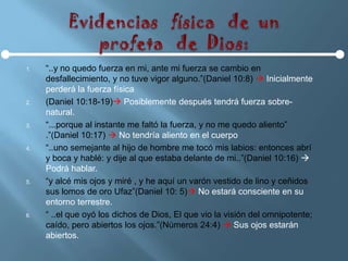 1.   “..y no quedo fuerza en mi, ante mi fuerza se cambio en
     desfallecimiento, y no tuve vigor alguno.”(Daniel 10:8)  Inicialmente
     perderá la fuerza física
2.   (Daniel 10:18-19) Posiblemente después tendrá fuerza sobre-
     natural.
3.   “...porque al instante me faltó la fuerza, y no me quedo aliento”
     .”(Daniel 10:17)  No tendría aliento en el cuerpo
4.   “..uno semejante al hijo de hombre me tocó mis labios: entonces abrí
     y boca y hablé: y dije al que estaba delante de mi..”(Daniel 10:16) 
     Podrá hablar.
5.   “y alcé mis ojos y miré , y he aquí un varón vestido de lino y ceñidos
     sus lomos de oro Ufaz”(Daniel 10: 5) No estará consciente en su
     entorno terrestre.
6.   “ ..el que oyó los dichos de Dios, El que vio la visión del omnipotente;
     caído, pero abiertos los ojos.”(Números 24:4)  Sus ojos estarán
     abiertos.
 