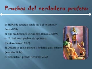 a) Habla de acuerdo con la ley y el testimonio
(Isaías 8:20).
b) Sus predicciones se cumplen (Jeremías 28:9).
c) No induce al pueblo a la apostasía
(Deuteronomio 13:1-3).
d) Declara lo que le inspira y no habla de sí mismo
(Jeremías 14:14).
e) Reprueba el pecado (Jeremías 23:22
 