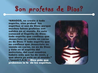 “AMADOS, no creáis á todo
espíritu, sino probad los
espíritus si son de Dios; porque
muchos falsos profetas son
salidos en el mundo. En esto
conoced el Espíritu de Dios:
todo espíritu que confiesa que
Jesucristo es venido en carne
es de Dios: Y todo espíritu que
no confiesa que Jesucristo es
venido en carne, no es de Dios:
y éste es el espíritu del
anticristo, del cual vosotros
habéis oído que ha de venir, y
que ahora ya está en el mundo.”
(1juan4:1,2,3)  Dios pide que
probemos la fe de los espíritus.
 