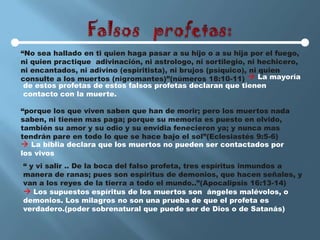 “No sea hallado en ti quien haga pasar a su hijo o a su hija por el fuego,
ni quien practique adivinación, ni astrologo, ni sortilegio, ni hechicero,
ni encantados, ni adivino (espiritista), ni brujos (psíquico), ni quien
consulte a los muertos (nigromantes)”(números 18:10-11)  La mayoría
 de estos profetas de estos falsos profetas declaran que tienen
 contacto con la muerte.

“porque los que viven saben que han de morir; pero los muertos nada
saben, ni tienen mas paga; porque su memoria es puesto en olvido,
también su amor y su odio y su envidia fenecieron ya; y nunca mas
tendrán pare en todo lo que se hace bajo el sol”(Eclesiastés 9:5-6)
 La biblia declara que los muertos no pueden ser contactados por
los vivos
“ y vi salir .. De la boca del falso profeta, tres espíritus inmundos a
manera de ranas; pues son espíritus de demonios, que hacen señales, y
van a los reyes de la tierra a todo el mundo..”(Apocalipsis 16:13-14)
 Los supuestos espíritus de los muertos son ángeles malévolos, o
demonios. Los milagros no son una prueba de que el profeta es
verdadero.(poder sobrenatural que puede ser de Dios o de Satanás)
 