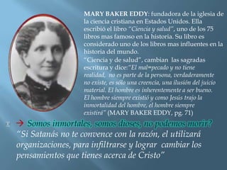 MARY BAKER EDDY: fundadora de la iglesia de
                   la ciencia cristiana en Estados Unidos. Ella
                   escribió el libro “Ciencia y salud”, uno de los 75
                   libros mas famoso en la historia. Su libro es
                   considerado uno de los libros mas influentes en la
                   historia del mundo.
                   “Ciencia y de salud”, cambian las sagradas
                   escritura y dice:“El mal=pecado y no tiene
                   realidad, no es parte de la persona, verdaderamente
                   no existe, es sólo una creencia, una ilusión del juicio
                   material. El hombre es inherentemente a ser bueno.
                   El hombre siempre existió y como Jesús trajo la
                   inmortalidad del hombre, el hombre siempre
                   existirá” (MARY BAKER EDDY, pg. 71)


“Si Satanás no te convence con la razón, el utilizará
organizaciones, para infiltrarse y lograr cambiar los
pensamientos que tienes acerca de Cristo”
 