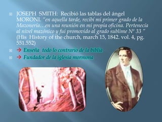    JOSEPH SMITH: Recibió las tablas del ángel
    MORONI. “en aquella tarde, recibí mi primer grado de la
    Mazonería…en una reunión en mi propia oficina. Pertenecía
    al nivel mazónico y fui promovido al grado sublime Nº 33 ”
    (His History of the church, march 15, 1842. vol. 4, pg.
    551.552)
    Enseña todo lo contrario de la biblia
    Fundador de la iglesia mormona
 
