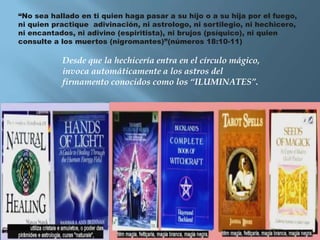 “No sea hallado en ti quien haga pasar a su hijo o a su hija por el fuego,
ni quien practique adivinación, ni astrologo, ni sortilegio, ni hechicero,
ni encantados, ni adivino (espiritista), ni brujos (psíquico), ni quien
consulte a los muertos (nigromantes)”(números 18:10-11)

           Desde que la hechicería entra en el círculo mágico,
           invoca automáticamente a los astros del
           firmamento conocidos como los “ILUMINATES”.
 