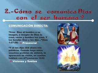 COMUNICACIÓN DIRECTA:

“Creo Dios al hombre a su
imagen, a imagen de Dios lo
creó; varón y hembra los creó. Y
los bendijo Dios y les dijo…”(Gen
1:27-28)  Presencial

“Y él les dijo: Oíd ahora mis
palabras. Cuando haya entre
vosotros profetas de Jehová, le
apareceré en visión, en sueños
hablaré con él”(números 12:6)
 Visiones y Sueños
 