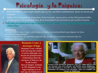   KEN WILBER: la psicología enseña que no hay sacrificio substitutorio. Jesús no murió por
   nosotros.
  Adán y Eva crecieron en el paraíso, el ser humano nunca peco, se fue del paraíso=edén
   porque quiso y los conocimientos de la mortalidad son necesarios para perfeccionarse.
 Todo esto nos quiere decir que el pecado no existe, Adán y Eva se fueron del paraíso porque
   odian a Dios.
    TELEPATIA:
    “Yo MAITREYA, voy a venir y será el paso evolutivo mas extraordinario que alguna vez haya
    sucedido en la humanidad.”
    “vendré para destruir las creencias religiosas del mundo, de esa manera destruiré todo los
    problemas del mundo ”
 