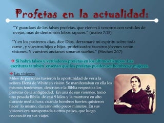“Y guardaos de los falsos profetas, que vienen á vosotros con vestidos de
  ovejas, mas de dentro son lobos rapaces.” (mateo 7:15)

 “Y en los postreros días, dice Dios, derramaré mi espíritu sobre toda
 carne , y vuestros hijos e hijas profetizarán: vuestros jóvenes verán
 visiones. Y vuestros ancianos sonaran sueños.” (Hechos 2:17)

 Si habrá falsos y verdaderos profetas en los últimos tiempos. Las
escrituras también enseñan que los profetas pueden ser hombres y mujeres.
 Las visiones
Miles de personas tuvieron la oportunidad de ver a la
señora Elena de White en visión. Se manifestaban en ella los
mismos fenómenos descritos e la Biblia respecto a los
profetas de la antigüedad. En una de sus visiones, tomó
una pesada Biblia de casi 9 kilos y la mantuvo en alto
durante media hora; cuando hombres fuertes quisieron
hacer lo mismo, duraron sólo pocos minutos. En sus
visiones era transportada a otros países, que luego
reconoció en sus viajes.
 