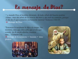 “ y mandó Dios al hombre diciendo: de todo árbol del huerto podrás
comer ; mas del árbol de la ciencia del bien y del mal no comerás, porque
el día de él que comieres ciertamente morirás”(Génesis 2:16-17)
 Mensaje de Dios

“Entonces la serpiente le dijo a la mujer: No
moriréis, sino que dios sabe que el día que
comáis de él, serán abierto vuestros
ojos…”(Génesis 3:4)
Mensaje de la serpiente = Satanás = falso
profeta
 