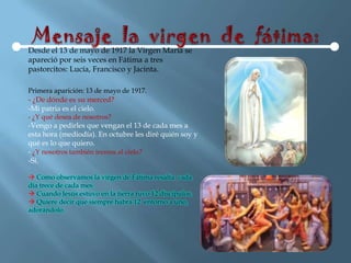 Desde el 13 de mayo de 1917 la Virgen María se
apareció por seis veces en Fátima a tres
pastorcitos: Lucía, Francisco y Jacinta.

Primera aparición: 13 de mayo de 1917.
- ¿De dónde es su merced?
-Mi patria es el cielo.
- ¿Y qué desea de nosotros?
-Vengo a pedirles que vengan el 13 de cada mes a
esta hora (mediodía). En octubre les diré quién soy y
qué es lo que quiero.
- ¿Y nosotros también iremos al cielo?
-Sí.

 Como observamos la virgen de Fátima resalta cada
día trece de cada mes.
 Cuando Jesús estuvo en la tierra tuvo 12 discípulos.
 Quiere decir que siempre habrá 12 entorno a uno,
adorándolo.
 