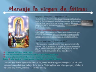 •Segunda aparición: 13 de Junio de 1917.
                                      -A Jacinta y a Francisco los llevaré muy pronto al cielo,
                                      pero tú debes quedarte aquí abajo, porque Jesús quiere      Rendir culto de
                                      valerse de ti para hacerme amar y conocer. El desea         consagración.
                                                                                                  Venerar.
                                      propagar por el mundo la devoción al Inmaculado
                                      Corazón de María.
                                      ¿Y voy a quedarme solita en este mundo?
                                      -¡No hijita! ¿Sufres mucho? Pero no te desanimes, que
                                      yo no te abandonaré. Mi corazón inmaculado será tu
                                      refugio y yo seré el camino que te conduzca a Dios.

                                      •Tercera aparición: 13 de julio de 1917.
                                      -"Es necesario rezar el rosario para que se termine la
                                      guerra. Con la oración a la Virgen se puede obtener la
                                      paz. Cuando sufran algo digan: „Oh Jesús, es por tu
                                      amor y por la conversión de los pecadores‟".
 El mensaje de María es de Dios?
 Dios nos enseña que el es el único Dios al cual debemos adorar.
 Jesús es el único intermediario que tenemos, para ser salvos.
Lucia  falsa profeta = visión que no es de Dios = mensaje de Satanás.
“no tendrás dioses ajenos delante de mi, no te harás ninguna semejanza de los que
esta arriba en el cielo o debajo de la tierra. No te inclinaras a ellas, porque yo Jehová
tu Dios, soy fuerte, celosos…” (éxodo 20:4-5)
 