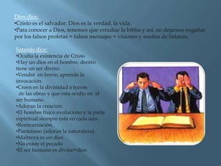 Dios dice:
•Cristo es el salvador. Dios es la verdad, la vida.
•Para conocer a Dios, tenemos que estudiar la biblia y así, no dejarnos engañar
por los falsos profetas = falsos mensajes = visiones y sueños de Satanás.

Satanás dice:
•Oculta la existencia de Cristo
•Hay un dios en el hombre, dentro
tiene un ser divino.
•Vendré en breve, aprende la
invocación.
•Creen en la divinidad a través
  de las obras y que esta oculto en el
ser humano.
•Adoran la creación.
•El hombre físico evoluciono y la parte
espiritual siempre esta en cada uno.
•Reencarnación.
•Panteísmo (adoran la naturaleza).
•Maitreya es un dios
•No existe el pecado
•El ser humano es divino=dios
 