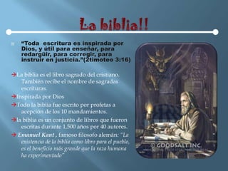    “Toda escritura es inspirada por
    Dios, y útil para enseñar, para
    redargüir, para corregir, para
    instruir en justicia.”(2timoteo 3:16)

La biblia es el libro sagrado del cristiano.
   También recibe el nombre de sagradas
   escrituras.
Inspirada por Dios
Todo la biblia fue escrito por profetas a
   acepción de los 10 mandamientos.
la biblia es un conjunto de libros que fueron
   escritas durante 1,500 años por 40 autores.
 Emanuel Kant , famoso filosofo alemán: “La
   existencia de la biblia como libro para el pueblo,
   es el beneficio más grande que la raza humana
   ha experimentado”
 
