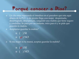    Un día estas esperando el ómnibus en el paradero que esta aquí
    afuera de la PUC, y de pronto llega una mujer despeinada,
    desarreglada, desesperada, cargando una maleta que tiene seguro
    y candados. Se para por un instante, mira para ti y te pide que
    guardes la maleta.
   Aceptarías guardar la maleta?
             ( ) SI
             () NO
   Si esa mujer es tu mamá, aceptas guardar la maleta?

             () SI
             ( ) NO
 