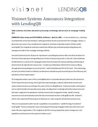 Visionet Systems Announces Integration
with LendingQB
Adds seamless electronic document processing technology and services to mortgage lending
LOS
CRANBURY,New Jerseyand COSTA MESA, California– April 14, 2016 – VisionetSystems Inc.,aleading
automateddocumentclassification,indexinganddataextractionproviderforthe mortgage industry,is
pleasedtoannounce ithascompletedanintegrationwithloanoriginationsystem(LOS)provider
LendingQB.The integrationenhancesoperational efficiencybyseamlesslyautomatingdocument
managementwithinthe mortgage lendingworkflow.
VisionetSystemshasover20 yearsof experience inprovidingbusinesseswithinnovativesolutionsfor
electronicdocumentprocessingandBusinessProcessOutsourcingservices.Visionet'sVisiLoanReview
(VLR) Platformisa solutionformortgage lendersthateliminatesthe manual splittingandindexingof
documentsthatimpedesthe loanprocess."Lendersspend between30and 120 minutescombing
throughdocumentpackagesoneveryloanfile,"saidArshadMasood,CEOof Visionet."Ourtechnology
and servicesallow lenderstooffloadacumbersome andtediousprocessandimprove the efficiencyand
scalabilityof theirorganization."
The integrationallowsusersof the LendingQBsystemtoautomaticallypushelectronicdocumentsto
VLR fordocumentprocessing,whichsplitsdocumentpackages,indexesindividual documentsand
extractsdata elementsaccordingtothe needs of the LendingQBclient.Visionetprovidesawhite glove
service whichhandlesall exceptionprocessing,includingthose involvinghandwrittendocumentsand
borrowersuppliedcorrespondence.Eachdocumentisthenmappedtolender-specificnaming
conventionsandautomaticallyinsertsthe documentsbackintothe LendingQBloanfile.Visionet's
clientshave reportedefficiencygainsof 30 percentor more usingthe VLR platformandservices.
"We are verypleasedtoadd Visionet'scapabilitiestoourplatform," saidBinhDang,Presidentof
LendingQB."Ourtwocompanieshave asharedgoal of helpingmortgage lendersbecomeleanerand
more effectiveorganizations.The integrationof VLRistrulysynergisticbecause itmergesourcore
capabilitiesandtransformsthe waythatlenderswork."
 