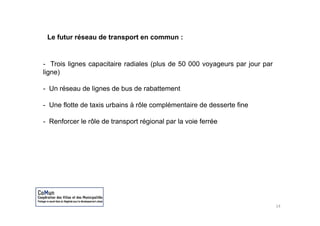 Le futur réseau de transport en commun :


- T i li
   Trois lignes capacitaire radiales ( l d 50 000 voyageurs par j
                     it i     di l (plus de                     jour par
ligne)

- Un réseau de lignes de bus de rabattement

- Une flotte de taxis urbains à rôle complémentaire de desserte fine

- Renforcer le rôle de transport régional par la voie ferrée




                                                                           14
 