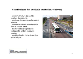 Caractéristiques d’un BHNS (bus à haut niveau de service)


• une infrastructure de qualité
                         qualité,
ossature du système,
• un niveau de service performant et
pérenne,
• un matériel roulant en cohérence
avec le service offert,
• des modalités d'exploitation
                      p
participant à un bon niveau de
service,
• une identification forte du service
ou de la ligne.




                                                              15
 