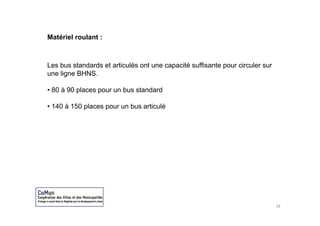 Matériel roulant :



Les bus standards et articulés ont une capacité suffisante pour circuler sur
une ligne BHNS.

• 80 à 90 places pour un b standard
           l             bus   d d

• 140 à 150 places pour un bus articulé




                                                                               18
 