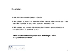 Exploitation :




• Une grande amplitude (06h00 – 24h00).

• Des stations directes pour une liaison rapide entre le centre ville les pôles
                                                         centre-ville,
de correspondance et les grands quartiers périphériques.

• Des stations de desserte desservant plus finement les quartiers sous
l’influence des trois lignes de BHNS


  Productivité interne ! Augmentation de l’usage à coûts
  d’exploitation constants




                                                                             19
 