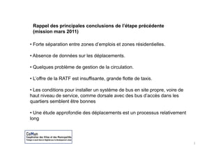 Rappel des principales conclusions de l’étape précédente
 (mission mars 2011)

• F t séparation entre zones d’emplois et zones résidentielles.
  Forte é   ti     t         d’   l i t          é id ti ll

• Absence de données sur les déplacements.

• Quelques problème de gestion de la circulation.

• L’offre de la RATF est insuffisante, grande flotte de taxis
  L offre                insuffisante                   taxis.

• Les conditions pour installer un système de bus en site propre, voire de
haut niveau de service comme dorsale avec des bus d’accès dans les
                service,                              d accès
quartiers semblent être bonnes

• Une étude approfondie des déplacements est un processus relativement
long




                                                                             2
 