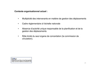 Contexte organisationnel actuel :


   •   Multiplicité des intervenants en matière de gestion des déplacements

   •   Cadre réglementaire à l’échelle nationale

   •   Absence d’autorité unique responsable de la planification et de la
       gestion des déplacements

   •   Rôle limité du seul organe de concertation (la commission de
       circulation).




                                                                            23
 