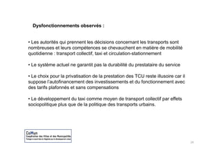 Dysfonctionnements observés :


• Les autorités qui prennent les décisions concernant les transports sont
nombreuses et leurs compétences se chevauchent en matière de mobilité
quotidienne : transport collectif, taxi et circulation-stationnement

• Le système actuel ne garantit pas la durabilité du prestataire du service

• Le choix pour la p
            p      privatisation de la p
                                       prestation des TCU reste illusoire car il
suppose l’autofinancement des investissements et du fonctionnement avec
des tarifs plafonnés et sans compensations

• Le développement du taxi comme moyen de transport collectif par effets
sociopolitique plus que de la politique des transports urbains.




                                                                                   24
 