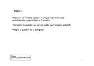 Enjeux :


• Instaurer un système puissant et unique de gouvernance
institutionnelle, règlementaire et financière

• Consacrer le caractère de service public aux transports collectifs

• Régler la question de la délégation




                                                                       25
 