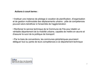 Actions à court terme :


• Instituer une instance de pilotage à vocation de planification d'organisation
                                                   planification, d organisation
et de gestion multimodale des déplacements urbains : pôle de compétences
pouvant alors bénéficier à l'ensemble de l'agglomération

• Renforcer le service technique de la Commune de Fès pour établir un
véritable département de la mobilité urbaine, capable de mettre en œuvre et
d'assurer le suivi de la politique de transport
                         p     q           p

• Par le biais de conventions, les communes périphériques pourraient
déléguer tout ou partie de leurs compétences à ce département technique




                                                                                   27
 