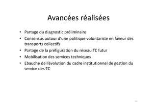 Avancées réalisées
               Avancées réalisées
• Partage du diagnostic préliminaire 
• Consensus autour d’une politique volontariste en faveur des 
  transports collectifs
  t        t   ll tif
• Partage de la préfiguration du réseau TC futur
• M bili i d
  Mobilisation des services techniques
                        i      h i
• Ebauche de l’évolution du cadre institutionnel de gestion du 
  service des TC
  service des TC




                                                                  31
 