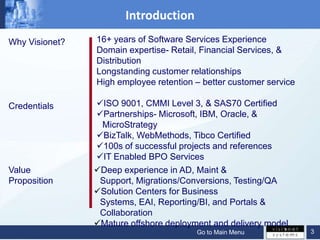 Introduction
Why Visionet?   16+ years of Software Services Experience
                Domain expertise- Retail, Financial Services, &
                Distribution
                Longstanding customer relationships
                High employee retention – better customer service

Credentials     ISO 9001, CMMI Level 3, & SAS70 Certified
                Partnerships- Microsoft, IBM, Oracle, &
                 MicroStrategy
                BizTalk, WebMethods, Tibco Certified
                100s of successful projects and references
                IT Enabled BPO Services
Value           Deep experience in AD, Maint &
Proposition      Support, Migrations/Conversions, Testing/QA
                Solution Centers for Business
                 Systems, EAI, Reporting/BI, and Portals &
                 Collaboration
                Mature offshore deployment and delivery model
                                        Go to Main Menu             3
 