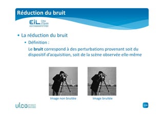 104
Réduction du bruit
• La réduction du bruit
• Définition :
Le bruit correspond à des perturbations provenant soit du
dispositif d’acquisition, soit de la scène observée elle-même
Image non bruitée Image bruitée
 