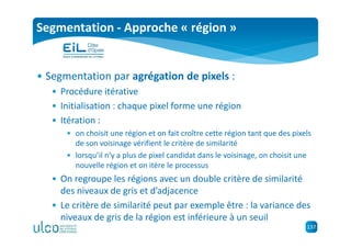 137
Segmentation - Approche « région »
• Segmentation par agrégation de pixels :
• Procédure itérative
• Initialisation : chaque pixel forme une région
• Itération :
• on choisit une région et on fait croître cette région tant que des pixels
de son voisinage vérifient le critère de similarité
• lorsqu’il n’y a plus de pixel candidat dans le voisinage, on choisit une
nouvelle région et on itère le processus
• On regroupe les régions avec un double critère de similarité
des niveaux de gris et d’adjacence
• Le critère de similarité peut par exemple être : la variance des
niveaux de gris de la région est inférieure à un seuil
 