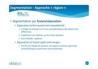 141
Segmentation - Approche « région »
• Segmentation par fusion/séparation :
• Séparation (arbre quaternaire (quadtree)) :
• L’image est divisée en 4 si les caractéristiques des pixels sont
différentes
• L’opération est réitérée sur les zones divisées
• Sous Matlab : qtdemo
• Séparation et fusion (split and merge) :
• A la fin de l’étape de division, les régions voisines ayant des
caractéristiques communes sont fusionnées
 
