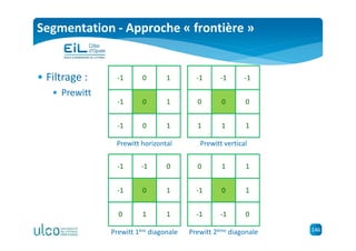 146
Segmentation - Approche « frontière »
• Filtrage :
• Prewitt
-1 0 1
-1 1
-1 0 1
0
Prewitt horizontal
-1 -1 -1
0 0
1 1 1
0
Prewitt vertical
-1 -1 0
-1 1
0 1 1
0
Prewitt 1ère diagonale
0 1 1
-1 1
-1 -1 0
0
Prewitt 2ème diagonale
 