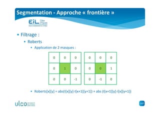 147
Segmentation - Approche « frontière »
• Filtrage :
• Roberts
• Application de 2 masques :
• Roberts[x][y] = abs(I[x][y]-I[x+1][y+1]) + abs (I[x+1][y]-I[x][y+1])
0 0 0
0 0
0 0 -1
1
0 0 0
0 1
0 -1 0
0
 