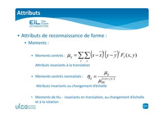 179
Attributs
• Attributs de reconnaissance de forme :
• Moments :
• Moments centrés :
Attributs invariants à la translation
• Moments centrés normalisés :
Attributs invariants au changement d’échelle
• Moments de Hu : invariants en translation, au changement d’échelle
et à la rotation
( )( )∑∑ −−=
x y
I
ji
ij yxFyyxx ),(µ
2/)(1
00
ji
ij
ij ++
=
µ
µ
η
 