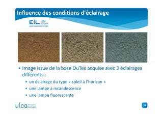 34
Influence des conditions d’éclairage
• Image issue de la base OuTex acquise avec 3 éclairages
différents :
• un éclairage du type « soleil à l’horizon »
• une lampe à incandescence
• une lampe fluorescente
 