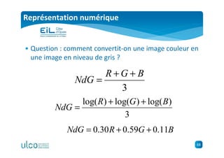 68
Représentation numérique
• Question : comment convertit-on une image couleur en
une image en niveau de gris ?
3
BGR
NdG
++
=
BGRNdG 11.059.030.0 ++=
3
)log()log()log( BGR
NdG
++
=
 